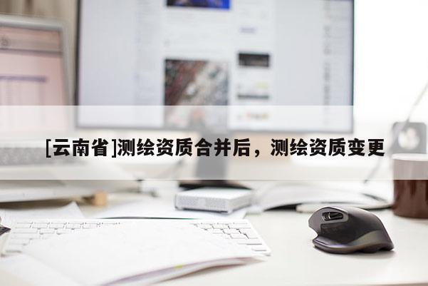 [云南省]測繪資質(zhì)合并后，測繪資質(zhì)變更