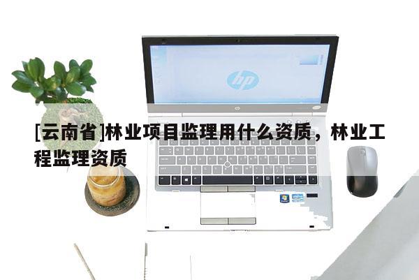 [云南省]林業(yè)項(xiàng)目監(jiān)理用什么資質(zhì)，林業(yè)工程監(jiān)理資質(zhì)