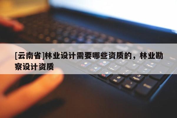 [云南省]林業(yè)設(shè)計(jì)需要哪些資質(zhì)的，林業(yè)勘察設(shè)計(jì)資質(zhì)