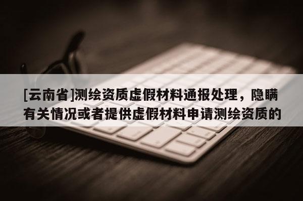 [云南省]測(cè)繪資質(zhì)虛假材料通報(bào)處理，隱瞞有關(guān)情況或者提供虛假材料申請(qǐng)測(cè)繪資質(zhì)的