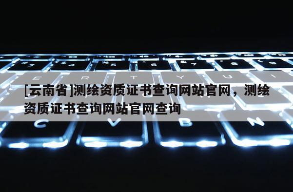 [云南省]測繪資質(zhì)證書查詢網(wǎng)站官網(wǎng)，測繪資質(zhì)證書查詢網(wǎng)站官網(wǎng)查詢