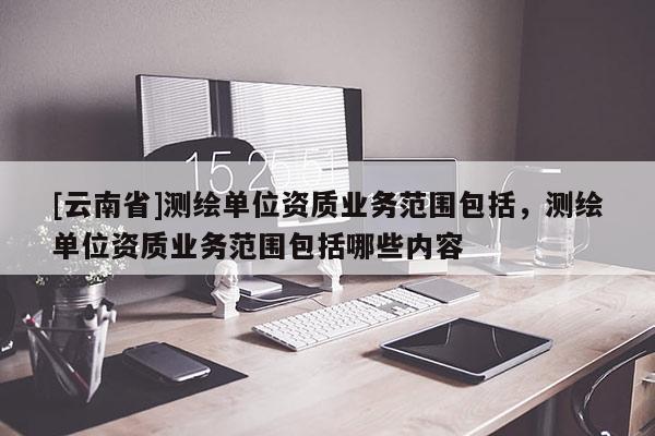 [云南省]測繪單位資質(zhì)業(yè)務(wù)范圍包括，測繪單位資質(zhì)業(yè)務(wù)范圍包括哪些內(nèi)容