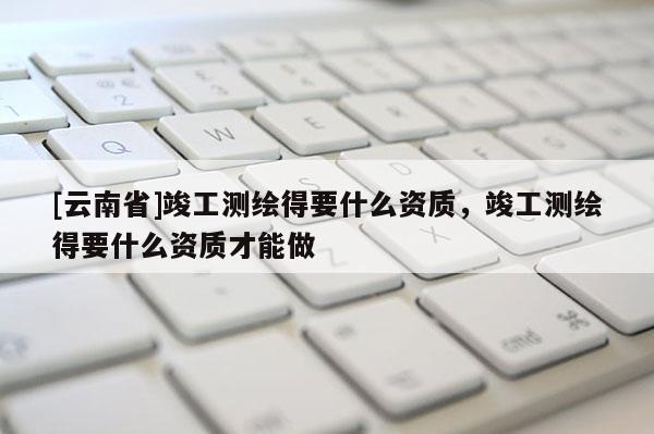 [云南省]竣工測繪得要什么資質(zhì)，竣工測繪得要什么資質(zhì)才能做