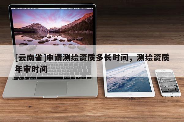 [云南省]申請測繪資質(zhì)多長時(shí)間，測繪資質(zhì)年審時(shí)間