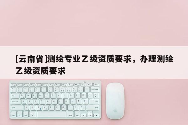 [云南省]測(cè)繪專業(yè)乙級(jí)資質(zhì)要求，辦理測(cè)繪乙級(jí)資質(zhì)要求