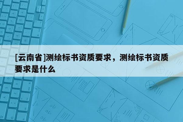 [云南省]測繪標書資質(zhì)要求，測繪標書資質(zhì)要求是什么