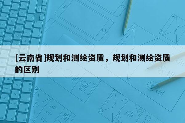 [云南省]規(guī)劃和測繪資質(zhì)，規(guī)劃和測繪資質(zhì)的區(qū)別