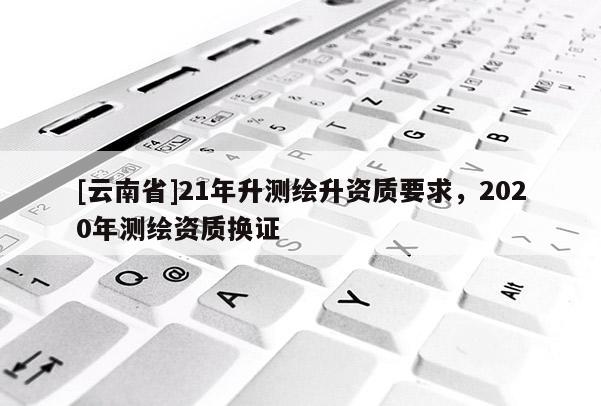 [云南省]21年升測(cè)繪升資質(zhì)要求，2020年測(cè)繪資質(zhì)換證