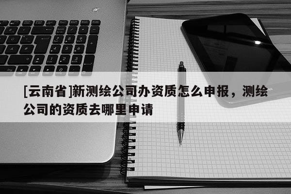 [云南省]新測繪公司辦資質怎么申報，測繪公司的資質去哪里申請