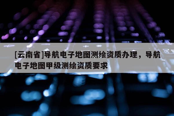 [云南省]導(dǎo)航電子地圖測(cè)繪資質(zhì)辦理，導(dǎo)航電子地圖甲級(jí)測(cè)繪資質(zhì)要求