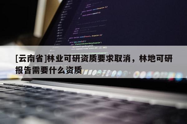 [云南省]林業(yè)可研資質(zhì)要求取消，林地可研報(bào)告需要什么資質(zhì)