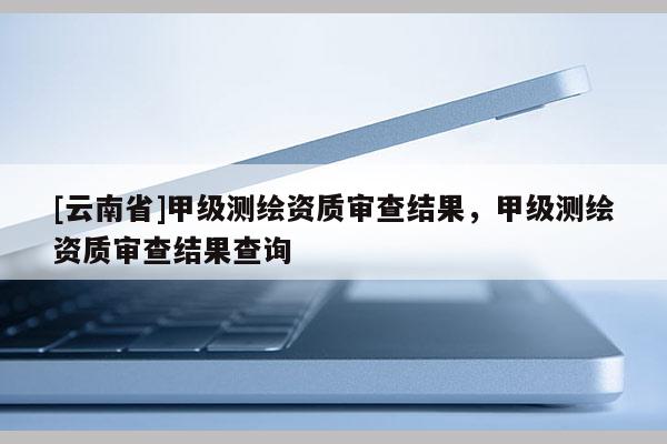 [云南省]甲級(jí)測(cè)繪資質(zhì)審查結(jié)果，甲級(jí)測(cè)繪資質(zhì)審查結(jié)果查詢