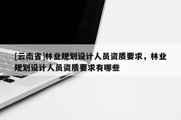 [云南省]林業(yè)規(guī)劃設(shè)計人員資質(zhì)要求，林業(yè)規(guī)劃設(shè)計人員資質(zhì)要求有哪些