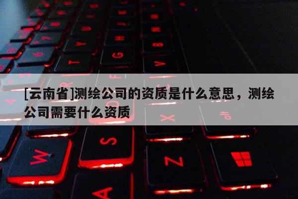[云南省]測(cè)繪公司的資質(zhì)是什么意思，測(cè)繪公司需要什么資質(zhì)