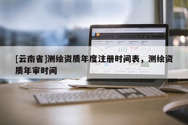 [云南省]測(cè)繪資質(zhì)年度注冊(cè)時(shí)間表，測(cè)繪資質(zhì)年審時(shí)間