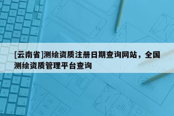[云南省]測繪資質(zhì)注冊日期查詢網(wǎng)站，全國測繪資質(zhì)管理平臺查詢