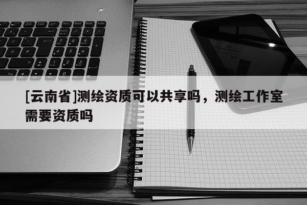 [云南省]測繪資質可以共享嗎，測繪工作室需要資質嗎