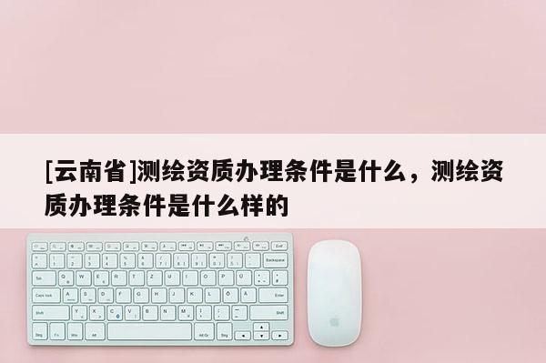 [云南省]測繪資質(zhì)辦理條件是什么，測繪資質(zhì)辦理條件是什么樣的