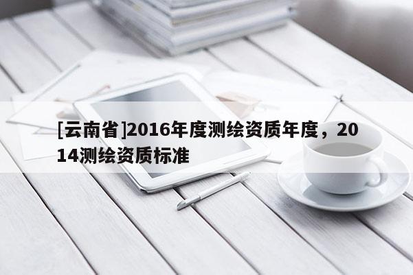 [云南省]2016年度測(cè)繪資質(zhì)年度，2014測(cè)繪資質(zhì)標(biāo)準(zhǔn)