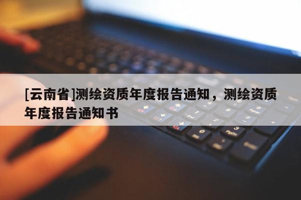 [云南省]測繪資質(zhì)年度報(bào)告通知，測繪資質(zhì)年度報(bào)告通知書