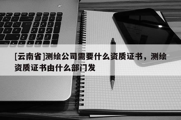 [云南省]測繪公司需要什么資質(zhì)證書，測繪資質(zhì)證書由什么部門發(fā)