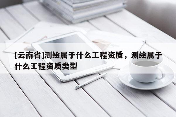 [云南省]測繪屬于什么工程資質(zhì)，測繪屬于什么工程資質(zhì)類型