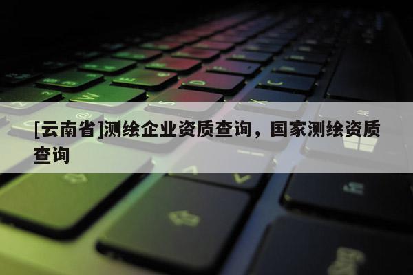 [云南省]測(cè)繪企業(yè)資質(zhì)查詢，國(guó)家測(cè)繪資質(zhì)查詢