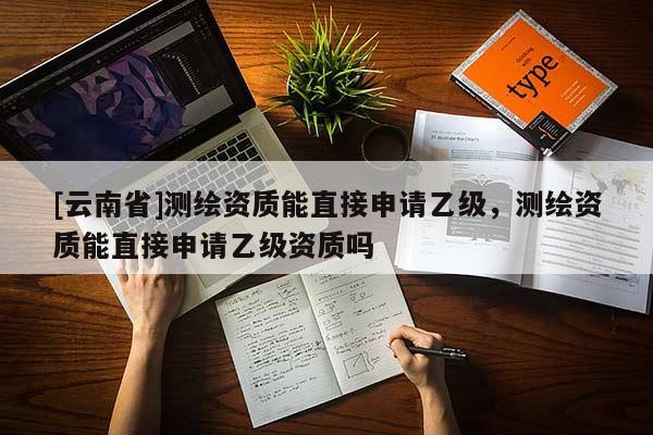 [云南省]測繪資質(zhì)能直接申請乙級，測繪資質(zhì)能直接申請乙級資質(zhì)嗎