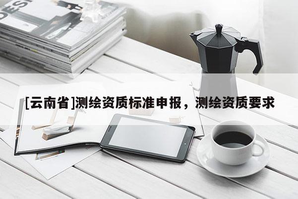 [云南省]測(cè)繪資質(zhì)標(biāo)準(zhǔn)申報(bào)，測(cè)繪資質(zhì)要求
