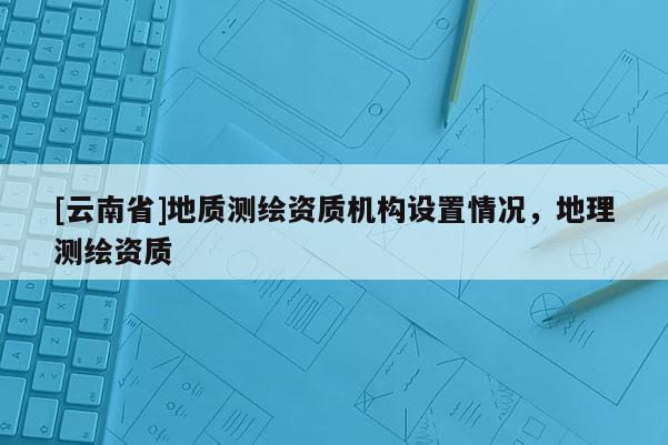 [云南省]地質(zhì)測(cè)繪資質(zhì)機(jī)構(gòu)設(shè)置情況，地理測(cè)繪資質(zhì)