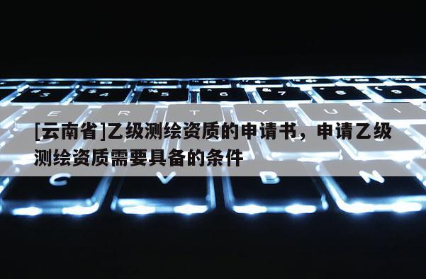 [云南省]乙級(jí)測(cè)繪資質(zhì)的申請(qǐng)書，申請(qǐng)乙級(jí)測(cè)繪資質(zhì)需要具備的條件