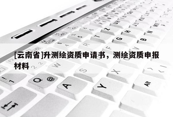 [云南省]升測繪資質申請書，測繪資質申報材料