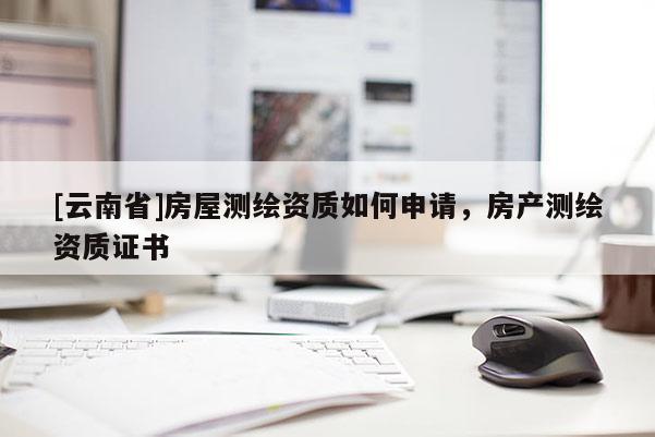 [云南省]房屋測繪資質(zhì)如何申請，房產(chǎn)測繪資質(zhì)證書