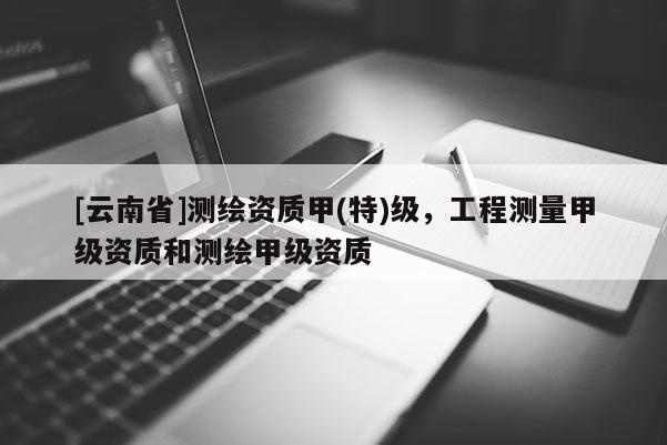 [云南省]測(cè)繪資質(zhì)甲(特)級(jí)，工程測(cè)量甲級(jí)資質(zhì)和測(cè)繪甲級(jí)資質(zhì)