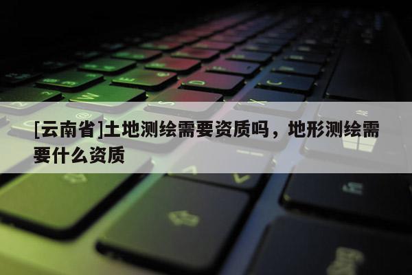 [云南省]土地測繪需要資質(zhì)嗎，地形測繪需要什么資質(zhì)