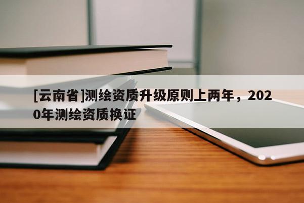 [云南省]測繪資質(zhì)升級原則上兩年，2020年測繪資質(zhì)換證