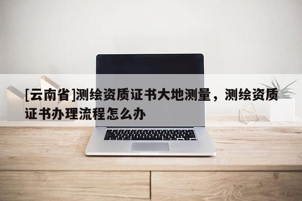 [云南省]測繪資質(zhì)證書大地測量，測繪資質(zhì)證書辦理流程怎么辦