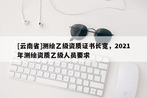 [云南省]測繪乙級資質(zhì)證書長寬，2021年測繪資質(zhì)乙級人員要求