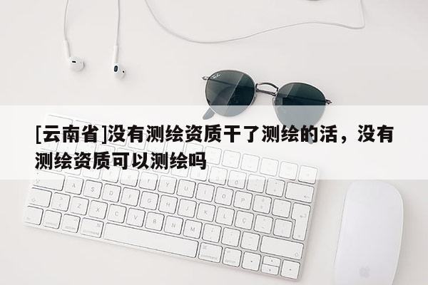 [云南省]沒有測繪資質干了測繪的活，沒有測繪資質可以測繪嗎