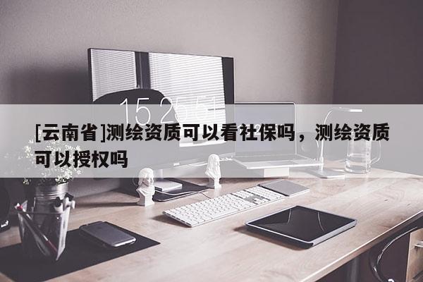 [云南省]測(cè)繪資質(zhì)可以看社保嗎，測(cè)繪資質(zhì)可以授權(quán)嗎