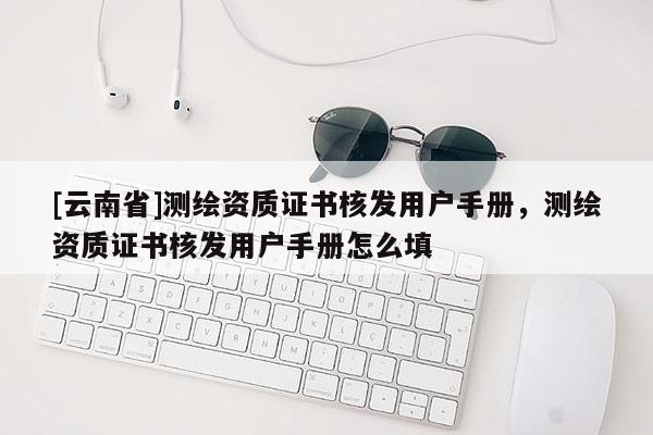 [云南省]測繪資質證書核發(fā)用戶手冊，測繪資質證書核發(fā)用戶手冊怎么填