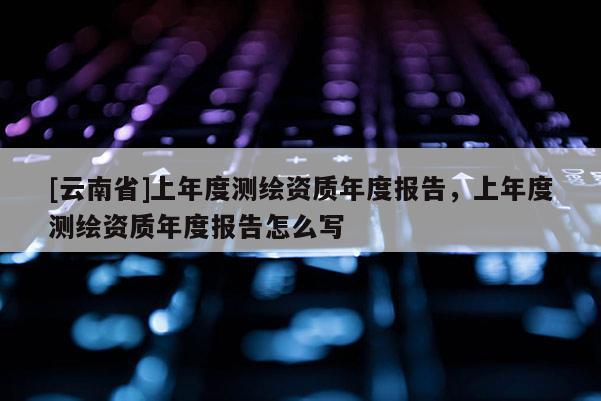 [云南省]上年度測(cè)繪資質(zhì)年度報(bào)告，上年度測(cè)繪資質(zhì)年度報(bào)告怎么寫
