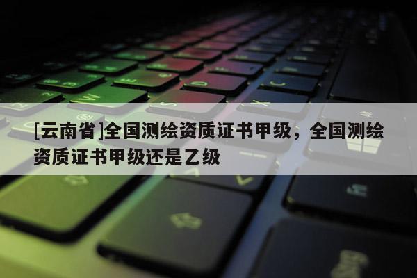 [云南省]全國(guó)測(cè)繪資質(zhì)證書甲級(jí)，全國(guó)測(cè)繪資質(zhì)證書甲級(jí)還是乙級(jí)