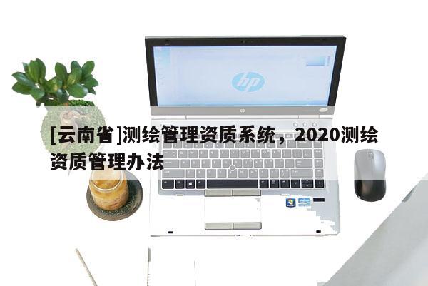 [云南省]測(cè)繪管理資質(zhì)系統(tǒng)，2020測(cè)繪資質(zhì)管理辦法