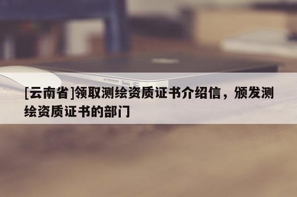 [云南省]領(lǐng)取測(cè)繪資質(zhì)證書介紹信，頒發(fā)測(cè)繪資質(zhì)證書的部門