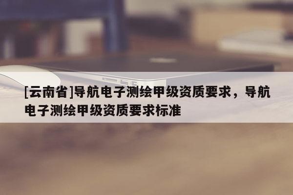 [云南省]導(dǎo)航電子測繪甲級資質(zhì)要求，導(dǎo)航電子測繪甲級資質(zhì)要求標(biāo)準(zhǔn)