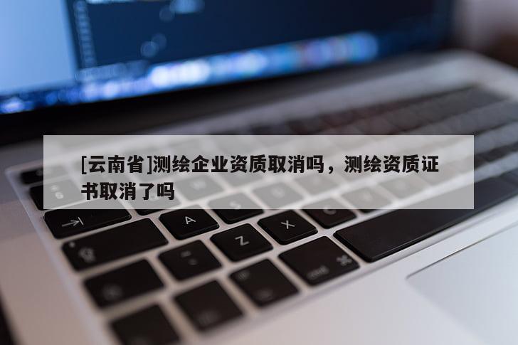 [云南省]測(cè)繪企業(yè)資質(zhì)取消嗎，測(cè)繪資質(zhì)證書(shū)取消了嗎