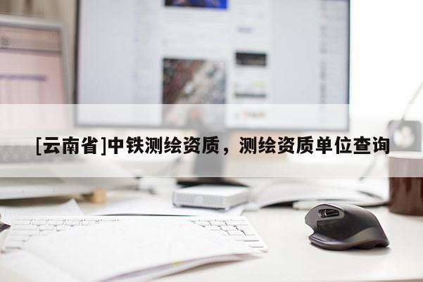 [云南省]中鐵測繪資質(zhì)，測繪資質(zhì)單位查詢