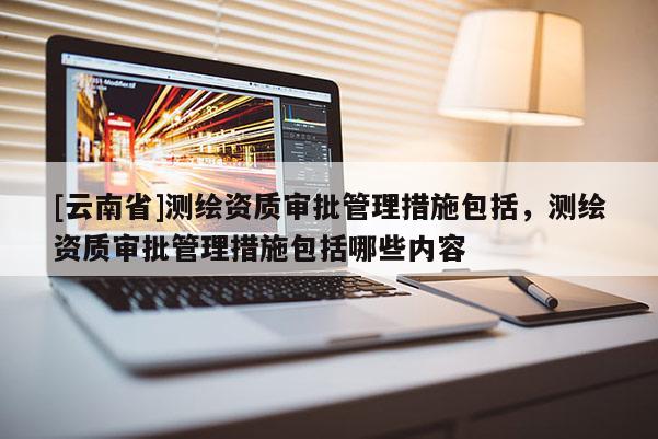 [云南省]測繪資質(zhì)審批管理措施包括，測繪資質(zhì)審批管理措施包括哪些內(nèi)容