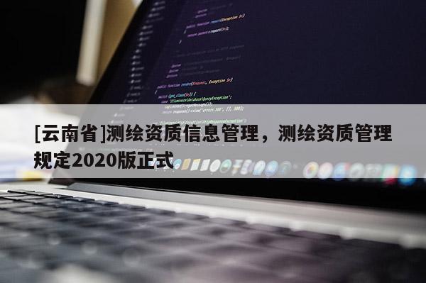 [云南省]測(cè)繪資質(zhì)信息管理，測(cè)繪資質(zhì)管理規(guī)定2020版正式